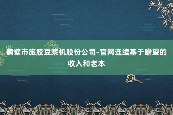 鹤壁市旅胶豆浆机股份公司-官网连续基于瞻望的收入和老本