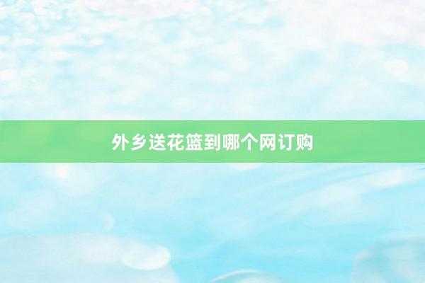 外乡送花篮到哪个网订购