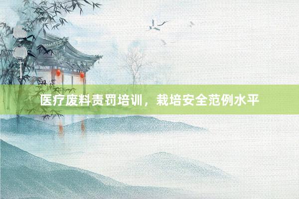 医疗废料责罚培训，栽培安全范例水平
